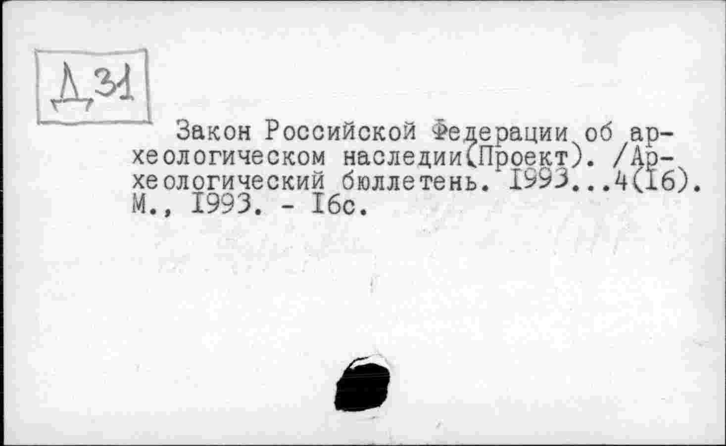 ﻿Закон Российской Федерации об археологическом наследии(Проект). /Археологический бюллетень. 1993...4(16). М.» 1993. - 16с.